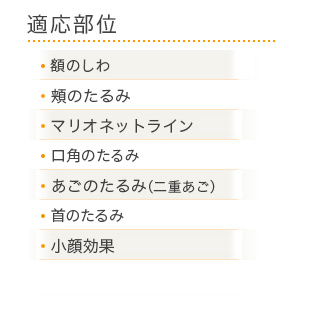 適応部位：・額のしわ ・頬のたるみ ・マリオネットライン ・口角のたるみ ・あごのたるみ（二重あご） ・首のたるみ ・小顔効果