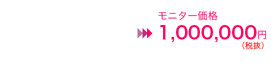 通常価格 約2,750,000円(税抜) → モニター価格 1,000,000円(税抜) ※別途預かり金20万円を申し受けます。