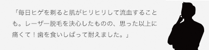 「毎日ヒゲを剃ると肌がヒリヒリして流血することも。レーザー脱毛を決心したものの、思った以上に痛くて！歯を食いしばって耐えました。」