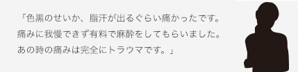 「色黒のせいか、脂汗が出るぐらい痛かったです。痛みに我慢できず有料で麻酔をしてもらいました。あの時の痛みは完全にトラウマです。」