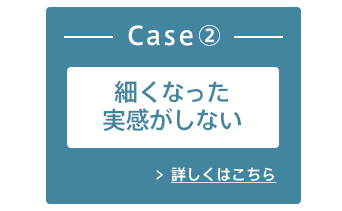 Case2:細くなった実感がしない 詳しくはこちら