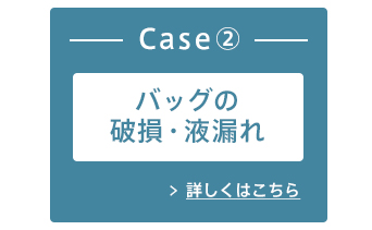 Case②バッグの破損・液漏れ 詳しくはこちら