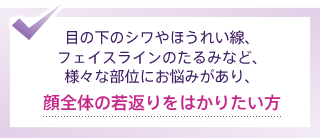 目の下のシワやほうれい線、フェイスラインのたるみなど、様々な部位にお悩みがあり、顔全体の若返りをはかりたい方