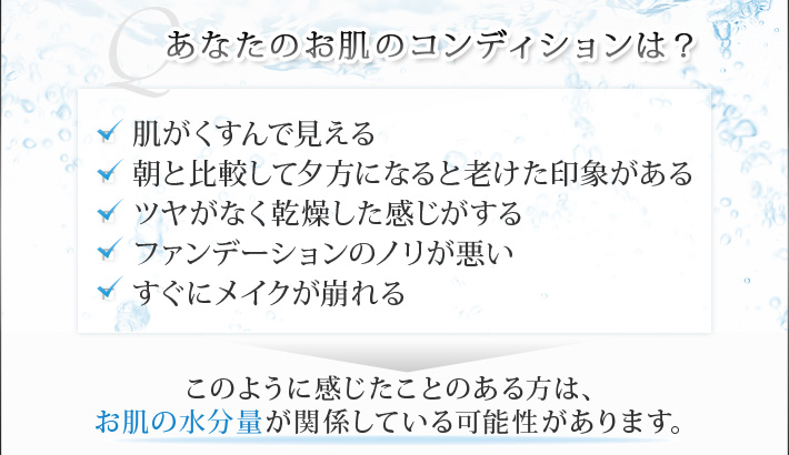 あなたのお肌のコンディションは？ ・肌がくすんで見える ・朝と比較して夕方になると老けた印象がある ・ツヤがなく乾燥した感じがする ファンデーションのノリが悪い ・すぐにメイクが崩れる→このように感じたことのある方は、お肌の水分量が関係している可能性があります。