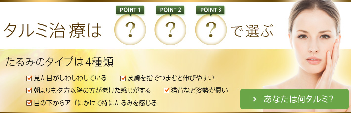 タルミ治療は POINT1 POINT2 POINT3 で選ぶ たるみのタイプは4種類 見た目がしわしわしている 皮膚を指でつまむと伸びやすい 朝よりも夕方以降の方が老けた感じがする 猫背など姿勢が悪い 目の下からアゴにかけて特にたるみを感じる あなたは何タルミ？