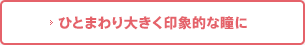 ひとまわり大きく印象的な瞳に