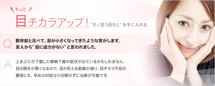 もっと目ヂカラアップ！“モノ言う目もと”を手に入れる　Q.数年前と比べて、目が小さくなってきたような気がします。友人から”目に迫力がない”と言われました。 A.上まぶたが下垂した眼瞼下垂の症状が出ているかもしれません。目の開きが悪くなるので、目が見える面積が減り、目ヂカラ不足の要因にも。早めの対処なら切開せずに治療が可能です。