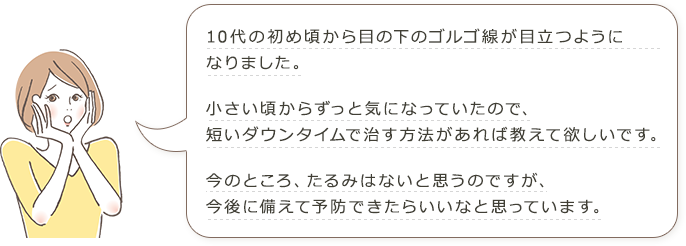 10代の初め頃から目の下のゴルゴ線が目立つようになりました。 小さい頃からずっと気になっていたので、短いダウンタイムで治す方法があれば教えて欲しいです。 今のところ、たるみはないと思うのですが、今後に備えて予防できたらいいなと思っています。