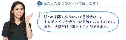 私だったらこのシーンで使います！肌への刺激も少ないので普段使いに。トレチノインを使っている時もおすすめです。また、洗顔だけで落とすことができます。