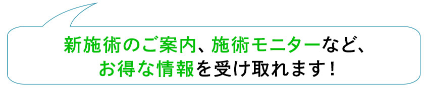 新施術のご案内、施術モニターなど、お得な情報を受け取れます！