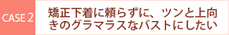 case2 矯正下着に頼らずに、ツンと上向きのグラマラスなバストにしたい・・・