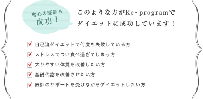 聖心の医師も成功！このような方がRe-programでダイエットに成功しています！　・自己流ダイエットで何度も失敗している方 ・ストレスでつい食べ過ぎてしまう方 ・太りやすい体質を改善したい方 ・基礎代謝を改善させたい方 ・医師のサポートを受けながらダイエットしたい方