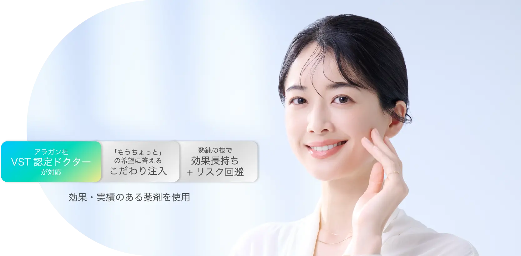 アラガン社VST認定ドクターが対応 「もうちょっと」の希望に答えるこだわり注入 熟練の技で効果長持ち+リスク回避 効果・実績のある薬剤を使用