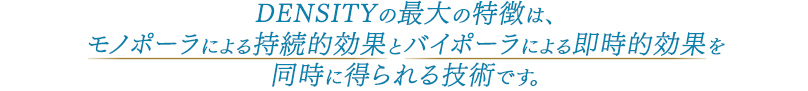 DENSITY（デンシティ）の最大の特徴は、モノポーラによる持続的効果とバイポーラによる即時的効果を同時に得られる技術です。