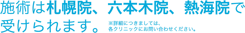 施術は札幌院、六本木院、熱海院で受けられます。※詳細につきましては、各クリニックにお問い合わせください。